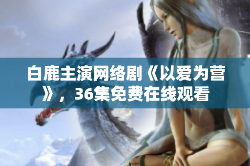 白鹿主演网络剧《以爱为营》，36集免费在线观看