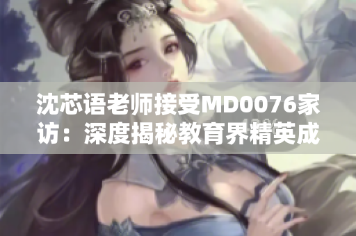 沈芯语老师接受MD0076家访：深度揭秘教育界精英成长经验