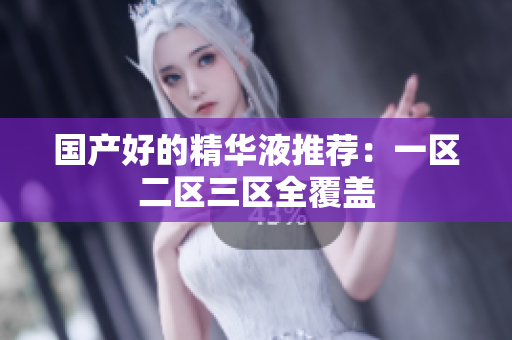 国产好的精华液推荐：一区二区三区全覆盖