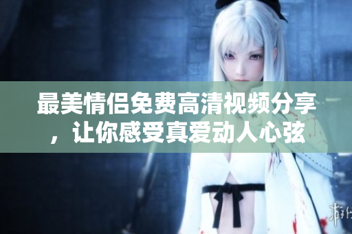 最美情侣免费高清视频分享，让你感受真爱动人心弦