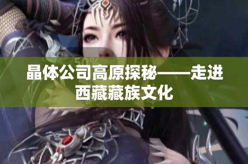 晶体公司高原探秘——走进西藏藏族文化
