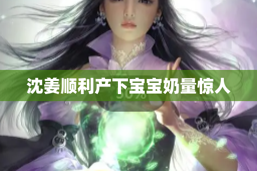 沈姜顺利产下宝宝奶量惊人