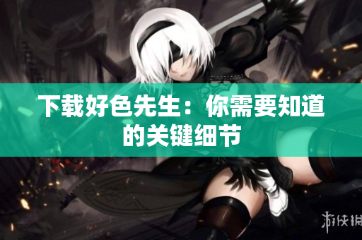 下载好色先生：你需要知道的关键细节