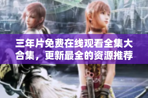 三年片免费在线观看全集大合集，更新最全的资源推荐