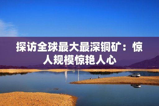 探访全球最大最深铜矿：惊人规模惊艳人心