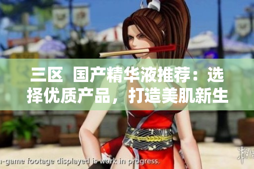 三区  国产精华液推荐：选择优质产品，打造美肌新生！