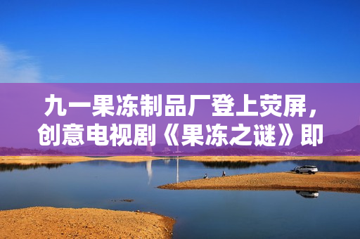 九一果冻制品厂登上荧屏，创意电视剧《果冻之谜》即将上映