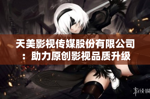 天美影视传媒股份有限公司：助力原创影视品质升级