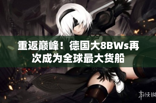 重返巅峰！德国大8BWs再次成为全球最大货船