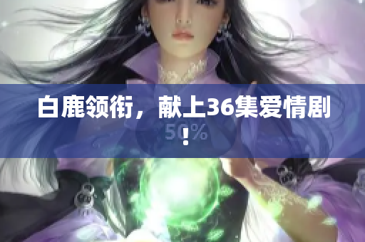 白鹿领衔，献上36集爱情剧！