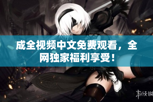 成全视频中文免费观看，全网独家福利享受！