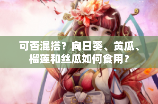 可否混搭？向日葵、黄瓜、榴莲和丝瓜如何食用？