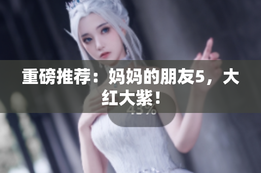 重磅推荐：妈妈的朋友5，大红大紫！