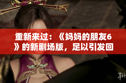 重新来过：《妈妈的朋友6》的新剧场版，足以引发回忆杀！