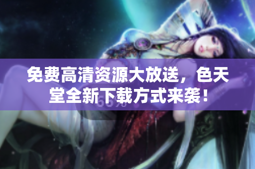 免费高清资源大放送，色天堂全新下载方式来袭！