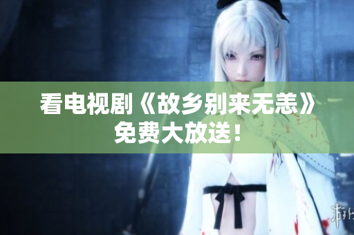 看电视剧《故乡别来无恙》免费大放送！