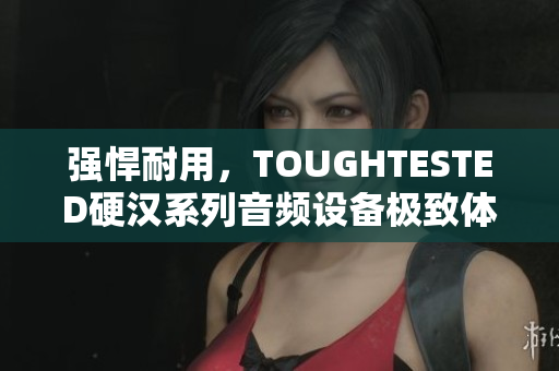 强悍耐用，TOUGHTESTED硬汉系列音频设备极致体验！