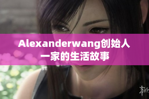 Alexanderwang创始人一家的生活故事
