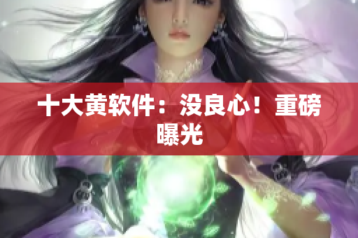 十大黄软件：没良心！重磅曝光