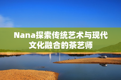 Nana探索传统艺术与现代文化融合的茶艺师