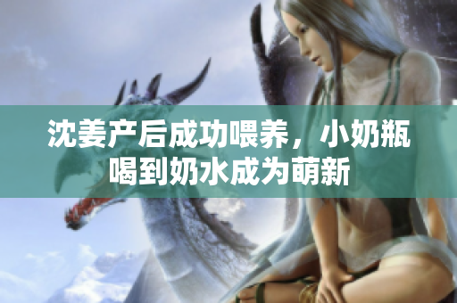 沈姜产后成功喂养，小奶瓶喝到奶水成为萌新