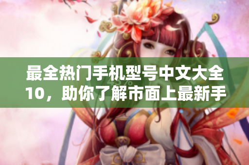 最全热门手机型号中文大全10，助你了解市面上最新手机