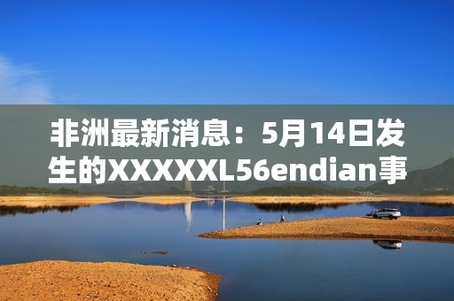 非洲最新消息：5月14日发生的XXXXXL56endian事件