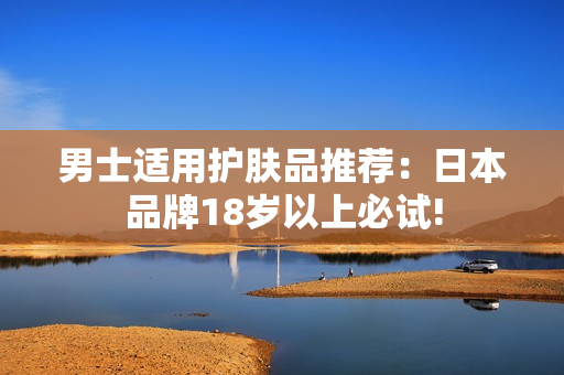 男士适用护肤品推荐：日本品牌18岁以上必试!
