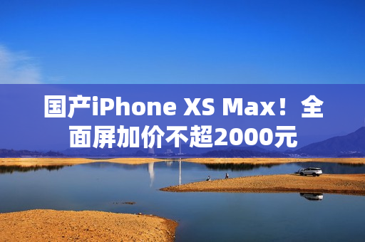 国产iPhone XS Max！全面屏加价不超2000元