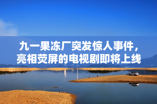九一果冻厂突发惊人事件，亮相荧屏的电视剧即将上线！