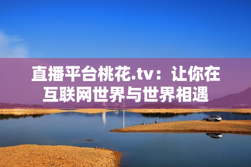 直播平台桃花.tv：让你在互联网世界与世界相遇