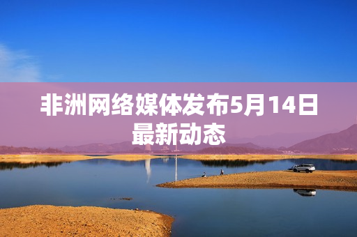 非洲网络媒体发布5月14日最新动态