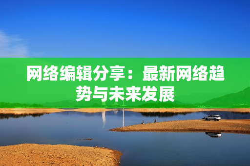 网络编辑分享：最新网络趋势与未来发展