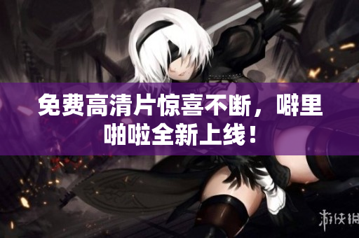 免费高清片惊喜不断，噼里啪啦全新上线！