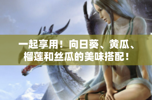 一起享用！向日葵、黄瓜、榴莲和丝瓜的美味搭配！