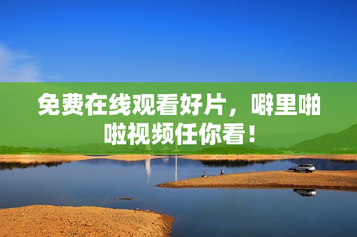 免费在线观看好片，噼里啪啦视频任你看！