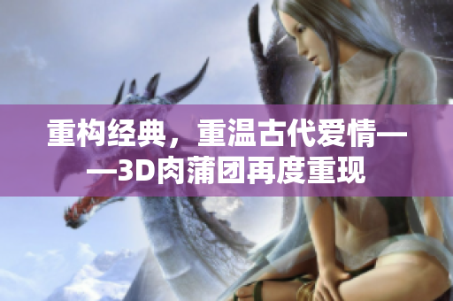 重构经典，重温古代爱情——3D肉蒲团再度重现