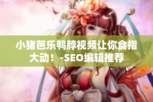 小猪芭乐鸭脖视频让你食指大动！-SEO编辑推荐