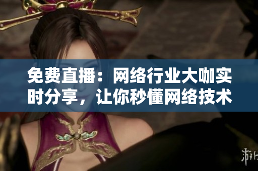 免费直播：网络行业大咖实时分享，让你秒懂网络技术！