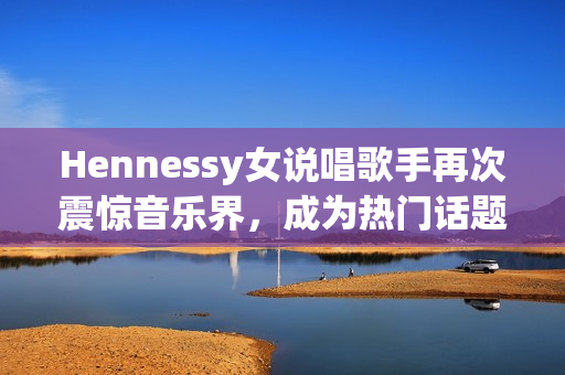Hennessy女说唱歌手再次震惊音乐界，成为热门话题