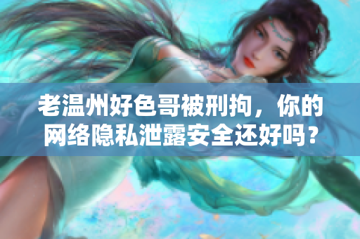老温州好色哥被刑拘，你的网络隐私泄露安全还好吗？