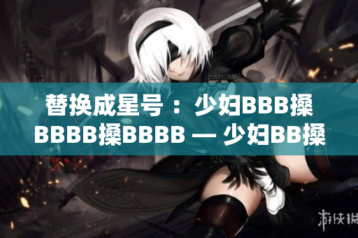 替换成星号 ：少妇BBB搡BBBB搡BBBB — 少妇BB搡BB