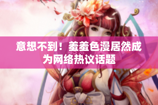 意想不到！羞羞色漫居然成为网络热议话题