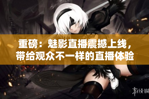 重磅：魅影直播震撼上线，带给观众不一样的直播体验！