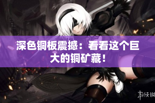 深色铜板震撼：看看这个巨大的铜矿藏！