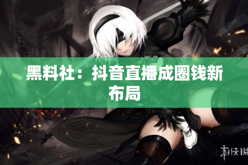 黑料社：抖音直播成圈钱新布局