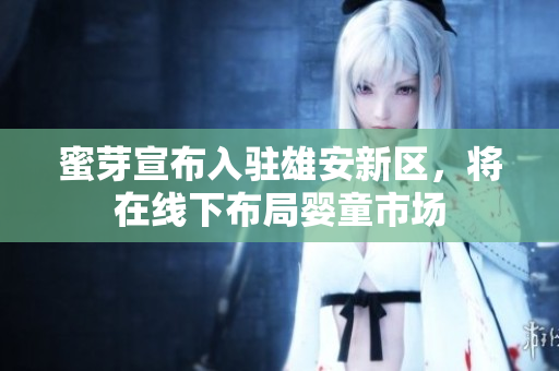 蜜芽宣布入驻雄安新区，将在线下布局婴童市场