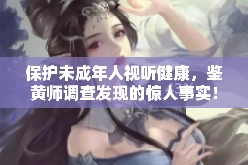 保护未成年人视听健康，鉴黄师调查发现的惊人事实！