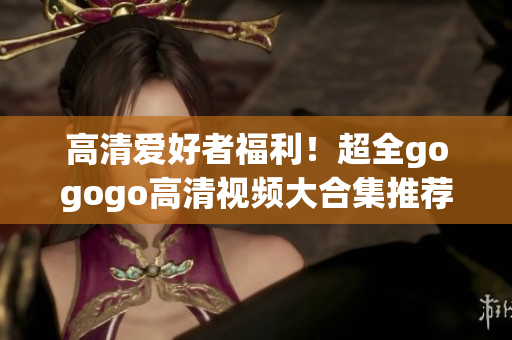 高清爱好者福利！超全gogogo高清视频大合集推荐
