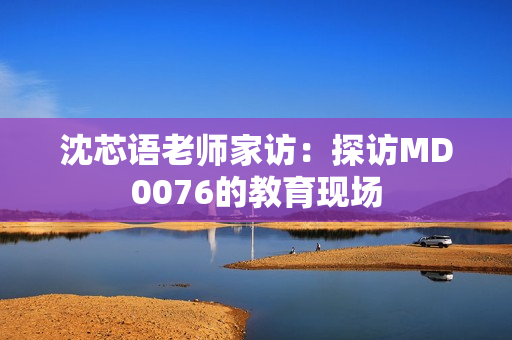 沈芯语老师家访：探访MD0076的教育现场